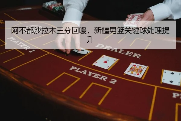 阿不都沙拉木三分回暖，新疆男篮关键球处理提升