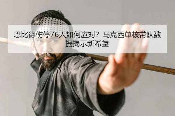 恩比德伤停76人如何应对？马克西单核带队数据揭示新希望
